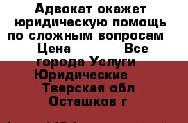 Адвокат окажет юридическую помощь по сложным вопросам  › Цена ­ 1 200 - Все города Услуги » Юридические   . Тверская обл.,Осташков г.